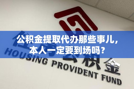 福州公积金提取代办那些事儿，本人一定要到场吗？