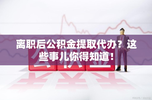 福州离职后公积金提取代办?这些事儿你得知道! 福州离职后公积金提取代办?这些事儿你得知道!