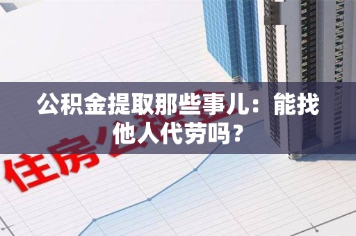 福州公积金提取那些事儿：能找他人代劳吗？